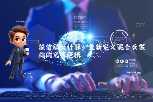 深信服云计算：重新定义混合云架构的底层逻辑
