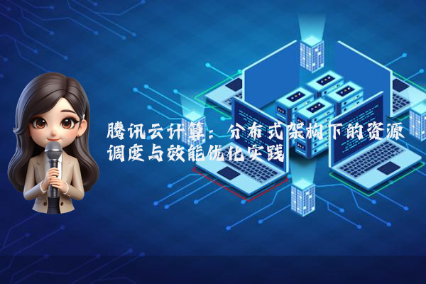 腾讯云计算：分布式架构下的资源调度与效能优化实践